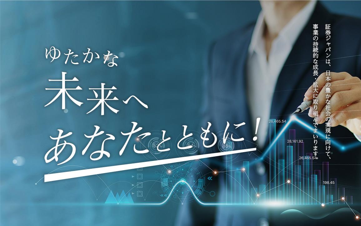 ゆたかな未来へあなたとともに！ 証券ジャパンは、日本の豊かな社会の実現に向けて、事業の持続的な成長・拡大に取り組んでまいります。