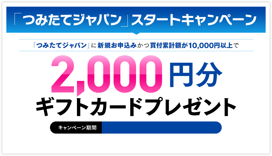 「つみたてジャパン」スタートキャンペーン
「つみたてジャパン」に新規お申込みかつ買付累計額が10,000円位上で 2,000円分ギフトカードプレゼント